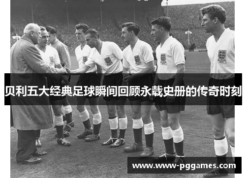 贝利五大经典足球瞬间回顾永载史册的传奇时刻
