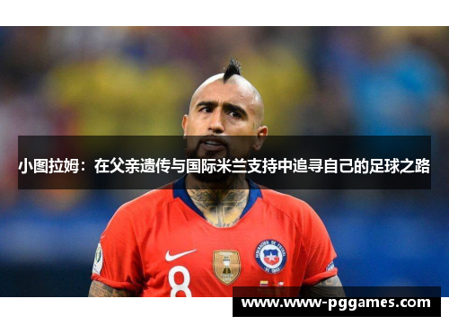 小图拉姆：在父亲遗传与国际米兰支持中追寻自己的足球之路