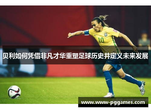 贝利如何凭借非凡才华重塑足球历史并定义未来发展 贝利如何凭借非凡才华重塑足球历史并定义未来发展
