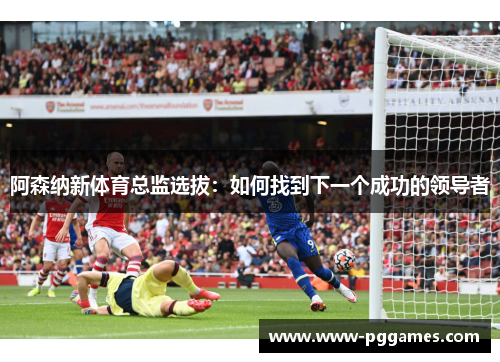 阿森纳新体育总监选拔:如何找到下一个成功的领导者 阿森纳新体育总监选拔:如何找到下一个成功的领导者