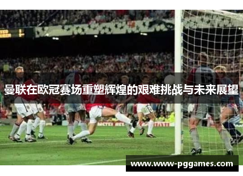 曼联在欧冠赛场重塑辉煌的艰难挑战与未来展望