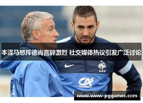 本泽马怒斥德尚言辞激烈 社交媒体热议引发广泛讨论