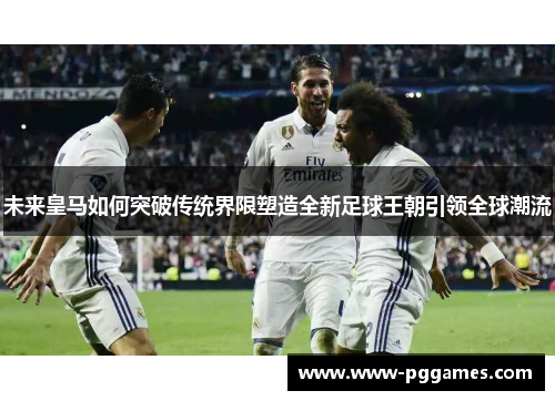 未来皇马如何突破传统界限塑造全新足球王朝引领全球潮流