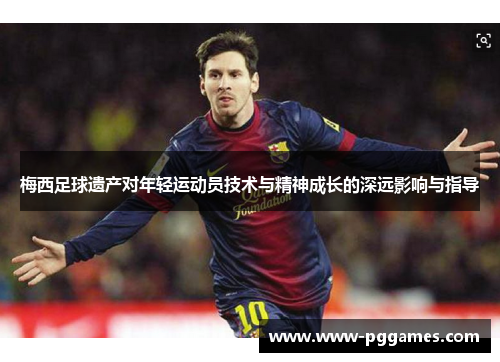 梅西足球遗产对年轻运动员技术与精神成长的深远影响与指导