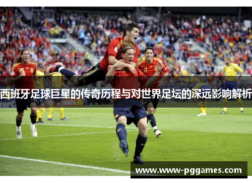 西班牙足球巨星的传奇历程与对世界足坛的深远影响解析