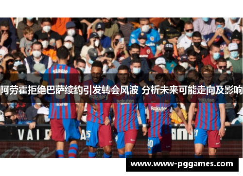 阿劳霍拒绝巴萨续约引发转会风波 分析未来可能走向及影响