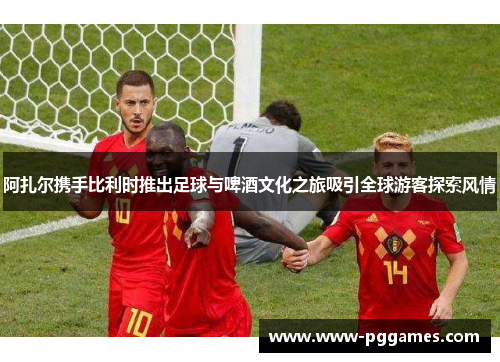 阿扎尔携手比利时推出足球与啤酒文化之旅吸引全球游客探索风情